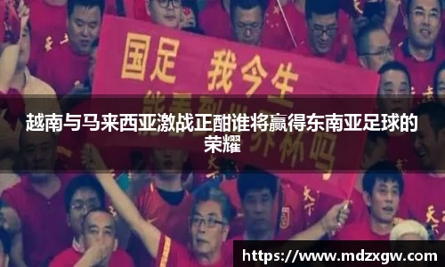 越南与马来西亚激战正酣谁将赢得东南亚足球的荣耀