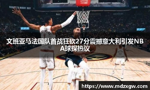文班亚马法国队首战狂砍27分震撼意大利引发NBA球探热议