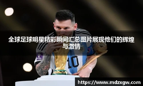 全球足球明星精彩瞬间汇总图片展现他们的辉煌与激情